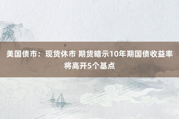 美国债市：现货休市 期货暗示10年期国债收益率将高开5个基点