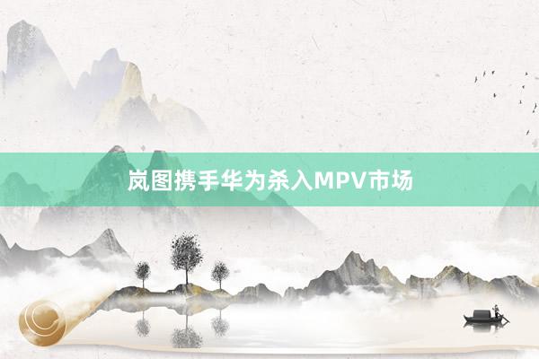 岚图携手华为杀入MPV市场