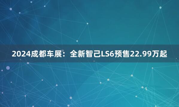 2024成都车展：全新智己LS6预售22.99万起